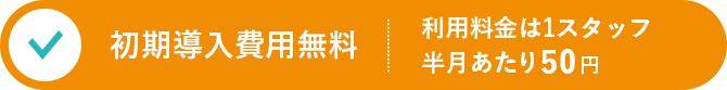 初期導入費用無料 / 利用料金は1スタッフ半月あたり50円